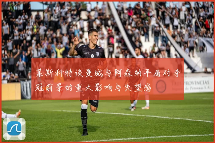 莱斯科特谈曼城与阿森纳平局对夺冠前景的重大影响与失望感