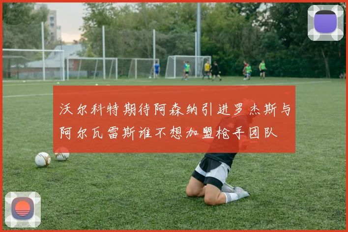 沃尔科特期待阿森纳引进罗杰斯与阿尔瓦雷斯谁不想加盟枪手团队