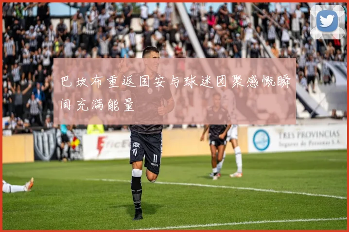 巴坎布重返国安与球迷团聚感慨瞬间充满能量