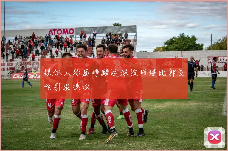 媒体人称庞峥麟运球技巧堪比郭艾伦引发热议