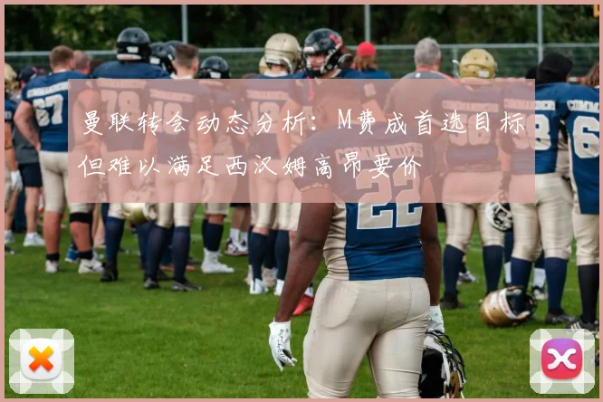 曼联转会动态分析：M费成首选目标但难以满足西汉姆高昂要价