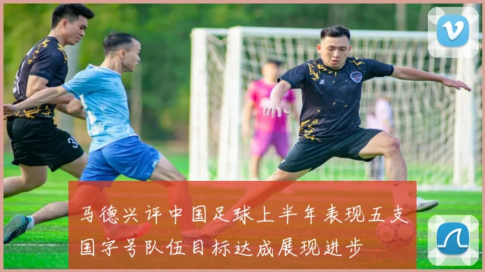 马德兴评中国足球上半年表现五支国字号队伍目标达成展现进步