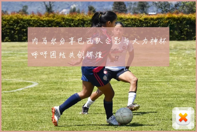 内马尔分享巴西队合影与大力神杯呼吁团结共创辉煌