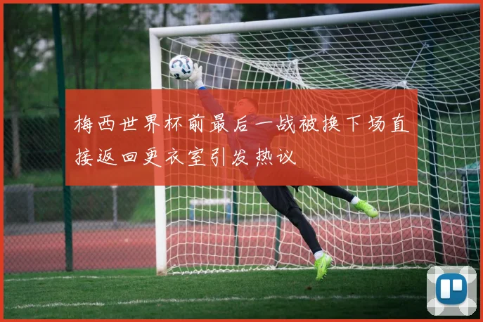 梅西世界杯前最后一战被换下场直接返回更衣室引发热议