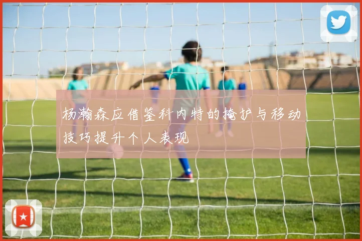 杨瀚森应借鉴科内特的掩护与移动技巧提升个人表现