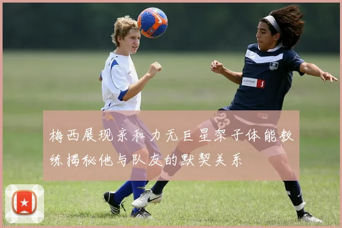 梅西展现亲和力无巨星架子体能教练揭秘他与队友的默契关系