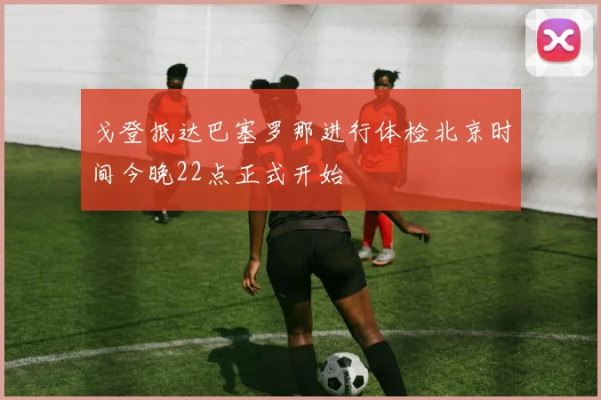 戈登抵达巴塞罗那进行体检北京时间今晚22点正式开始