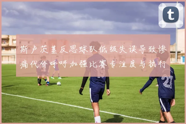 斯卢茨基反思球队低级失误导致惨痛代价呼吁加强比赛专注度与执行力