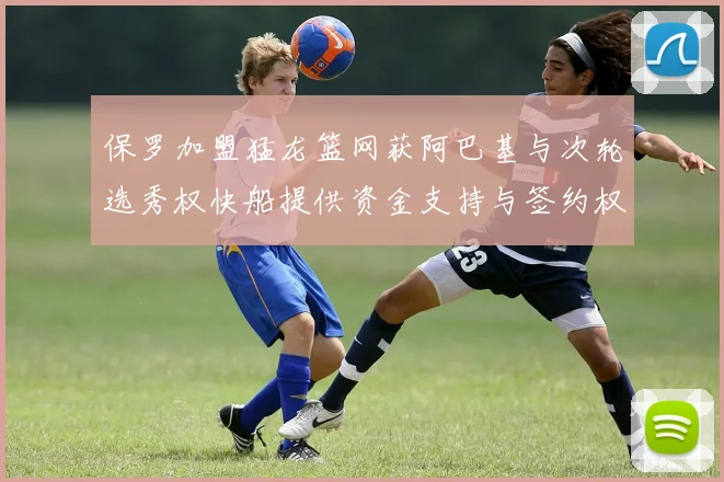 保罗加盟猛龙篮网获阿巴基与次轮选秀权快船提供资金支持与签约权