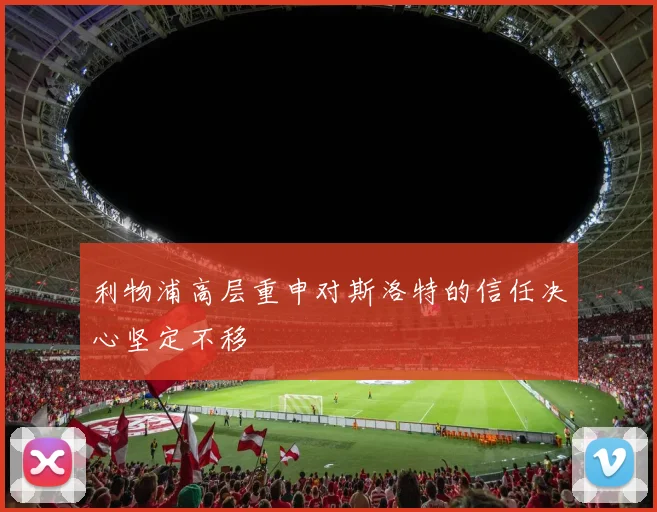 利物浦高层重申对斯洛特的信任决心坚定不移